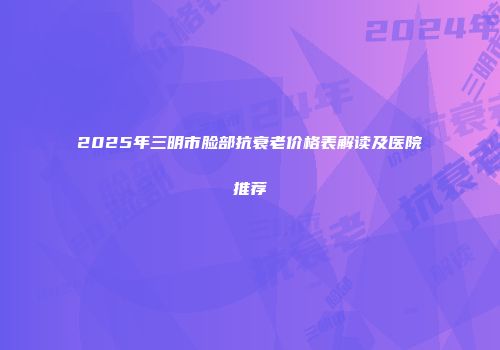 2025年三明市脸部抗衰老价格表解读及医院推荐