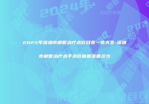2025年深圳市根管治疗术价目表一览大全-深圳市根管治疗术手术价格要准备多少