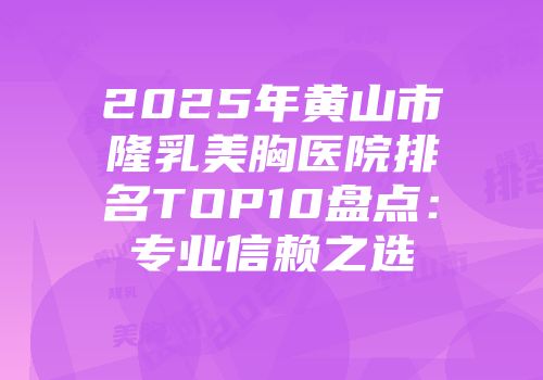 2025年黄山市隆乳美胸医院排名TOP10盘点：专业信赖之选