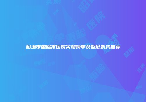 昭通市重睑术医院实测榜单及整形机构推荐