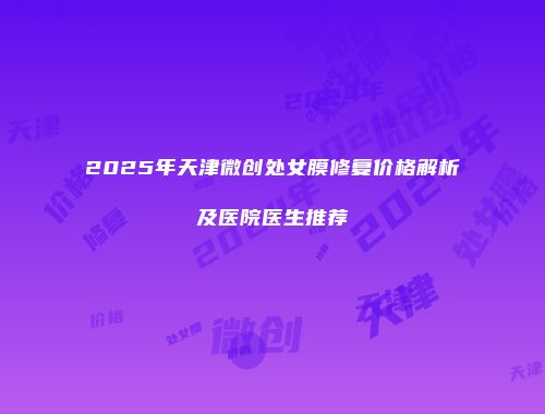 2025年天津微创处女膜修复价格解析及医院医生推荐