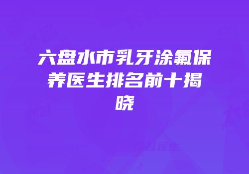 六盘水市乳牙涂氟保养医生排名前十揭晓