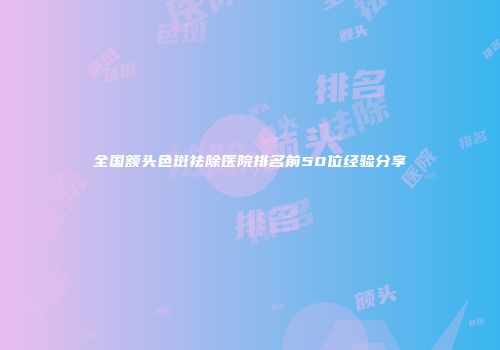 全国额头色斑祛除医院排名前50位经验分享