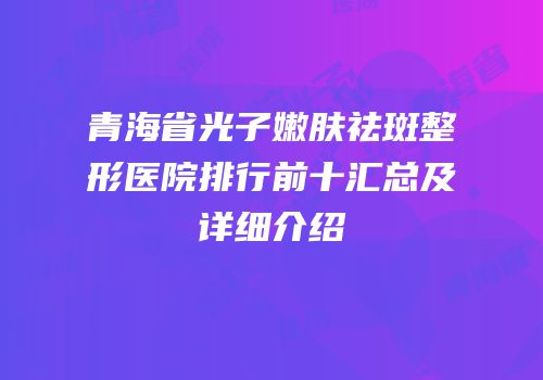 青海省光子嫩肤祛斑整形医院排行前十汇总及详细介绍