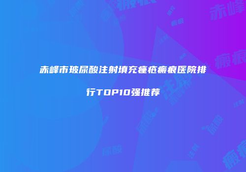 赤峰市玻尿酸注射填充痤疮瘢痕医院排行TOP10强推荐
