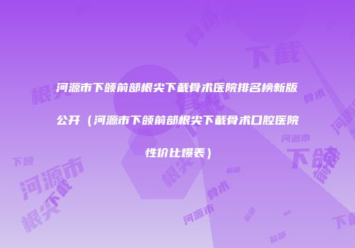河源市下颌前部根尖下截骨术医院排名榜新版公开（河源市下颌前部根尖下截骨术口腔医院性价比爆表）