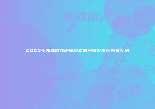 2025年赤峰市胶原蛋白去眉间纹整形医院排行榜