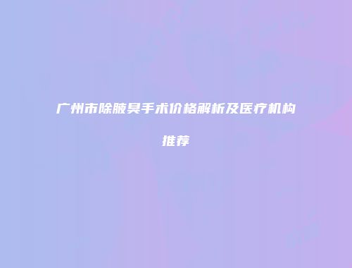 广州市除腋臭手术价格解析及医疗机构推荐