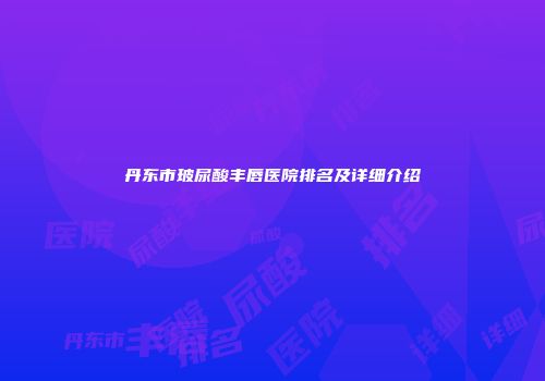丹东市玻尿酸丰唇医院排名及详细介绍