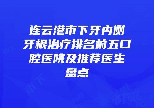 连云港市下牙内侧牙根治疗排名前五口腔医院及推荐医生盘点