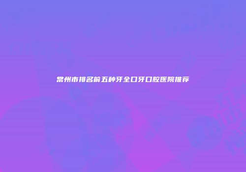 常州市排名前五种牙全口牙口腔医院推荐