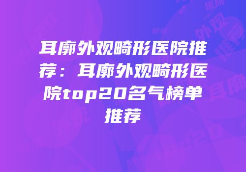 耳廓外观畸形医院推荐：耳廓外观畸形医院top20名气榜单推荐