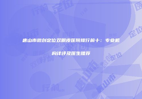 唐山市微创定位双眼皮医院排行前十：专业机构详评及医生推荐