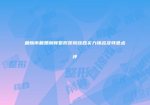 盘锦市磨腮削骨整形医院综合实力排名及特色点评