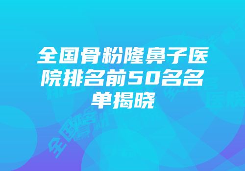 全国骨粉隆鼻子医院排名前50名名单揭晓