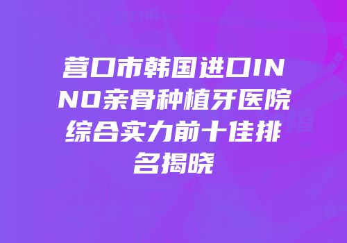 营口市韩国进口INNO亲骨种植牙医院综合实力前十佳排名揭晓