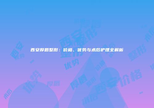 西安厚唇整形：价格、优势与术后护理全解析