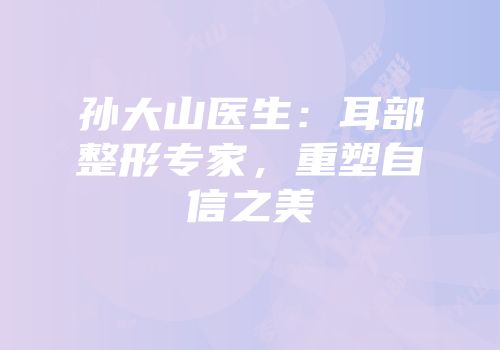 孙大山医生：耳部整形专家，重塑自信之美