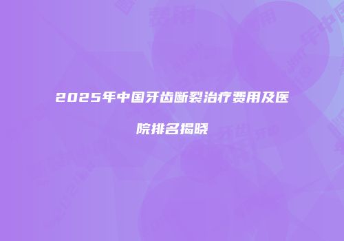 2025年中国牙齿断裂治疗费用及医院排名揭晓