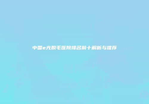 中国e光脱毛医院排名前十解析与推荐