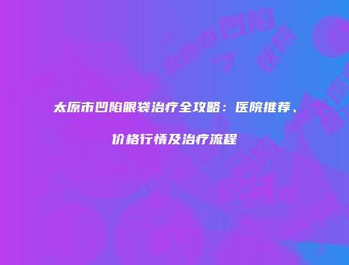 太原市凹陷眼袋治疗全攻略：医院推荐、价格行情及治疗流程