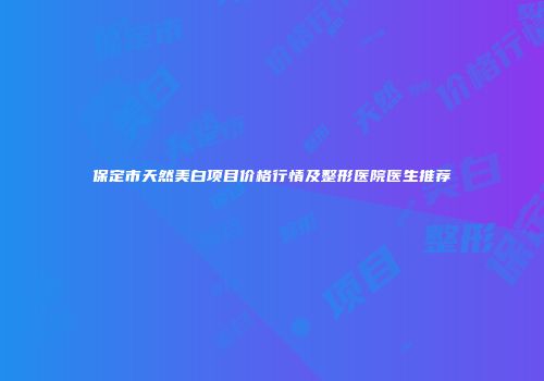 保定市天然美白项目价格行情及整形医院医生推荐