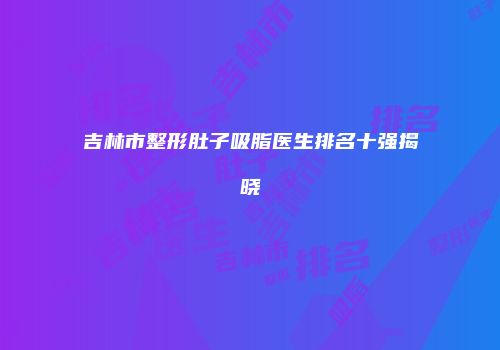 吉林市整形肚子吸脂医生排名十强揭晓