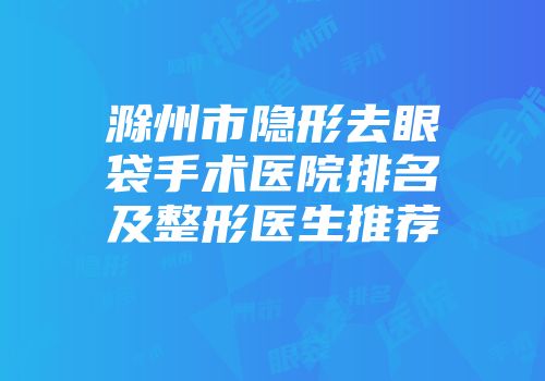 滁州市隐形去眼袋手术医院排名及整形医生推荐