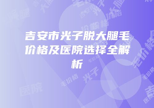 吉安市光子脱大腿毛价格及医院选择全解析