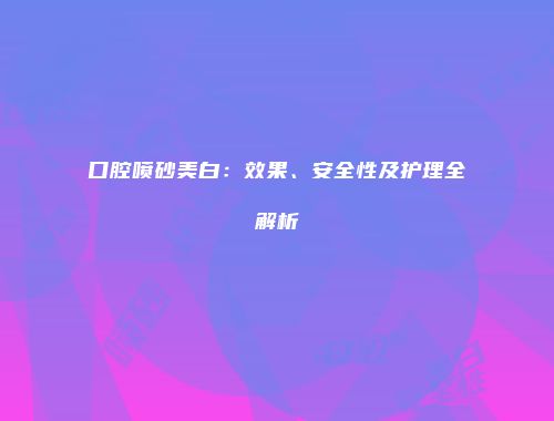 口腔喷砂美白：效果、安全性及护理全解析