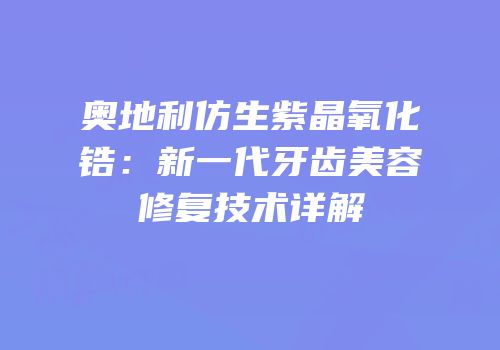 奥地利仿生紫晶氧化锆：新一代牙齿美容修复技术详解