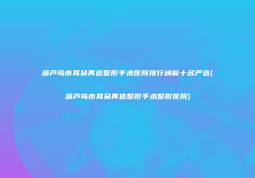 葫芦岛市耳朵再造整形手术医院排行榜前十名严选(葫芦岛市耳朵再造整形手术整形医院)