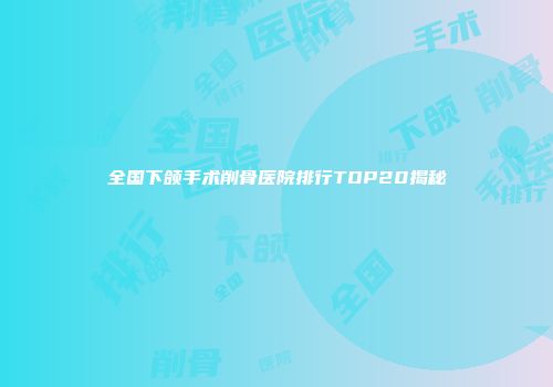 全国下颌手术削骨医院排行TOP20揭秘