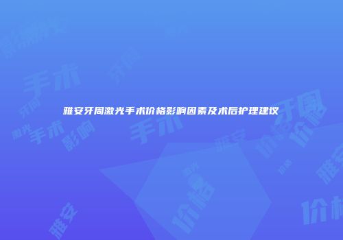 雅安牙周激光手术价格影响因素及术后护理建议