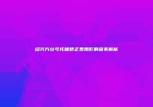 绍兴方丝弓托槽矫正费用影响因素解析