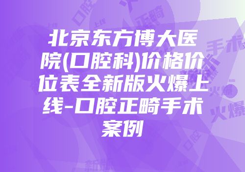北京东方博大医院(口腔科)价格价位表全新版火爆上线-口腔正畸手术案例