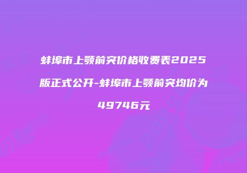 蚌埠市上颚前突价格收费表2025版正式公开-蚌埠市上颚前突均价为49746元