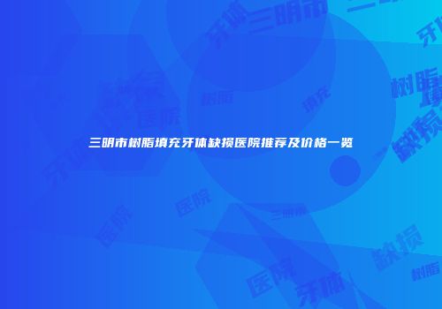三明市树脂填充牙体缺损医院推荐及价格一览