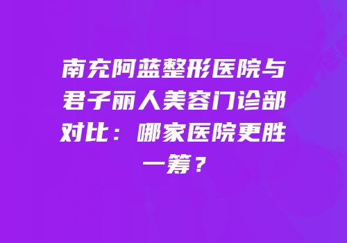 南充阿蓝整形医院与君子丽人美容门诊部对比：哪家医院更胜一筹？