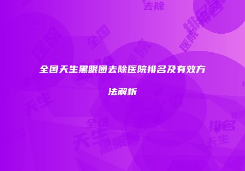 全国天生黑眼圈去除医院排名及有效方法解析