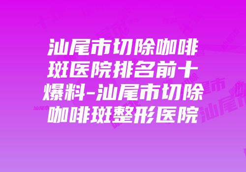 汕尾市切除咖啡斑医院排名前十爆料-汕尾市切除咖啡斑整形医院