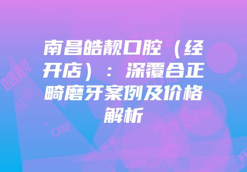 南昌皓靓口腔（经开店）：深覆合正畸磨牙案例及价格解析