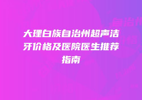 大理白族自治州超声洁牙价格及医院医生推荐指南