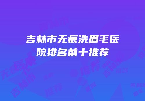 吉林市无痕洗眉毛医院排名前十推荐