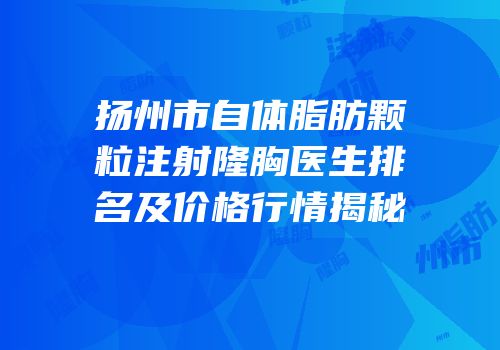 扬州市自体脂肪颗粒注射隆胸医生排名及价格行情揭秘