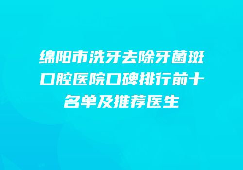 绵阳市洗牙去除牙菌斑口腔医院口碑排行前十名单及推荐医生