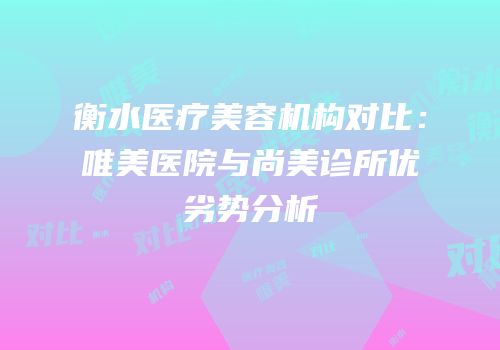 衡水医疗美容机构对比：唯美医院与尚美诊所优劣势分析