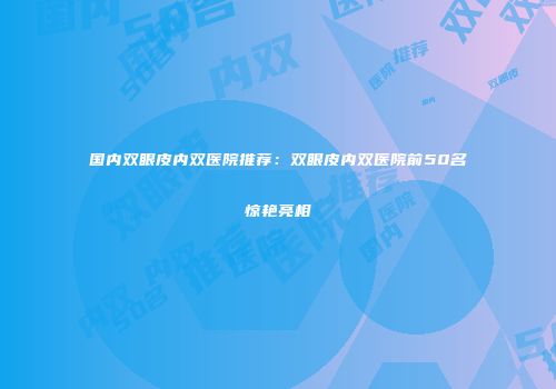 国内双眼皮内双医院推荐：双眼皮内双医院前50名惊艳亮相