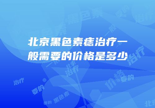 北京黑色素痣治疗一般需要的价格是多少