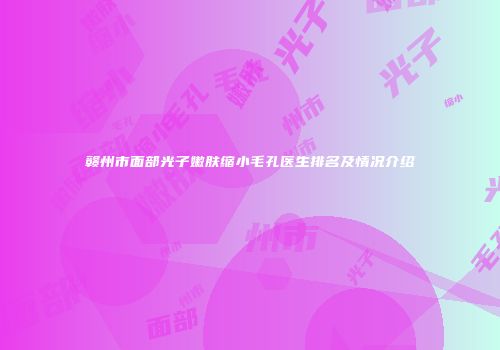 赣州市面部光子嫩肤缩小毛孔医生排名及情况介绍